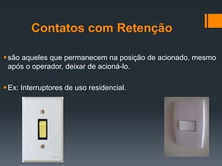 Contatos com Retenção
são aqueles que permanecem na posição de acionado, mesmo
após o operador, deixar de acioná-lo.
Ex: Interruptores de uso residencial.
 