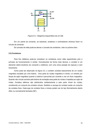 Comados Elétricos – MES – 18/02/2006 10
Figura 2.2 – Diagrama esquemático de um relé
Em um painel de comando, as botoeiras, sinaleiras e controladores diversos ficam no
circuito de comando.
Do conceito de relés pode-se derivar o conceito de contatores, visto no próximo item.
2.3) Contatores
Para fins didáticos pode-se considerar os contatores como relés espandindos pois o
principio de funcionamento é similar. Conceituando de forma mais técnica, o contator é um
elemento eletro-mecânico de comando a distância, com uma única posição de repouso e sem
travamento.
Como pode ser observado na figura 2.3, o contator consiste basicamente de um núcleo
magnético excitado por uma bobina. Uma parte do núcleo magnético é móvel, e é atraído por
forças de ação magnética quando a bobina é percorrida por corrente e cria um fluxo magnético.
Quando não circula corrente pela bobina de excitação essa parte do núcleo é repelida por ação de
molas. Contatos elétricos são distribuídos solidariamente a esta parte móvel do núcleo,
constituindo um conjunto de contatos móveis. Solidário a carcaça do contator existe um conjunto
de contatos fixos. Cada jogo de contatos fixos e móveis podem ser do tipo Normalmente aberto
(NA), ou normalmente fechados (NF).
 