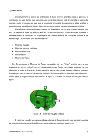 Comados Elétricos – MES – 18/02/2006 2
1) Introdução
Conceitualmente o estudo da eletricidade é divido em três grandes áreas: a geração, a
distribuição e o uso. Dentre elas a disciplina de comandos elétricos está direcionada ao uso desta
energia, assim pressupõe-se aqui que a energia já foi gerada, transportada a altas tensões e
posteriormente reduzida aos valores de consumo, com o uso de transformadores apropriados.
Por definição os comandos elétricos tem por finalidade a manobra de motores elétricos que
são os elementos finais de potência em um circuito automatizado. Entende-se por manobra o
estabelecimento e condução, ou a interrupção de corrente elétrica em condições normais e de
sobre-carga. Os principais tipos de motores são:
• Motor de Indução
• Motor de corrente contínua
• Motores síncronos
• Servomotores
• Motores de Passo
Os Servomotores e Motores de Passo necessitam de um “driver” próprio para o seu
acionamento, tais conceitos fogem do escopo deste curso. Dentre os motores restantes, os que
ainda têm a maior aplicação no âmbito industrial são os motores de indução trifásicos, pois em
comparação com os motores de corrente contínua, de mesma potência, eles tem menor tamanho,
menor peso e exigem menos manutenção. A figura 1.1 mostra um motor de indução trifásico
típico.
Figura 1.1 – Motor de Indução Trifásico
O motor de indução tem características próprias de funcionamento, que são interessantes
ao entendimento dos comandos elétricos e serão vistos em capítulos posteriores.
 