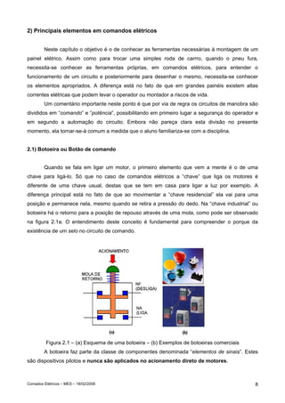 Comados Elétricos – MES – 18/02/2006 8
2) Principais elementos em comandos elétricos
Neste capítulo o objetivo é o de conhecer as ferramentas necessárias à montagem de um
painel elétrico. Assim como para trocar uma simples roda de carrro, quando o pneu fura,
necessita-se conhecer as ferramentas próprias, em comandos elétricos, para entender o
funcionamento de um circuito e posteriormente para desenhar o mesmo, necessita-se conhecer
os elementos apropriados. A diferença está no fato de que em grandes painéis existem altas
correntes elétricas que podem levar o operador ou montador a riscos de vida.
Um comentário importante neste ponto é que por via de regra os circuitos de manobra são
divididos em “comando” e “potência”, possibilitando em primeiro lugar a segurança do operador e
em segundo a automação do circuito. Embora não pareça clara esta divisão no presente
momento, ela tornar-se-á comum a medida que o aluno familiariza-se com a disciplina.
2.1) Botoeira ou Botão de comando
Quando se fala em ligar um motor, o primeiro elemento que vem a mente é o de uma
chave para ligá-lo. Só que no caso de comandos elétricos a “chave” que liga os motores é
diferente de uma chave usual, destas que se tem em casa para ligar a luz por exemplo. A
diferença principal está no fato de que ao movimentar a “chave residencial” ela vai para uma
posição e permanece nela, mesmo quando se retira a pressão do dedo. Na “chave industrial” ou
botoeira há o retorno para a posição de repouso através de uma mola, como pode ser observado
na figura 2.1a. O entendimento deste conceito é fundamental para compreender o porque da
existência de um selo no circuito de comando.
Figura 2.1 – (a) Esquema de uma botoeira – (b) Exemplos de botoeiras comerciais
A botoeira faz parte da classe de componentes denominada “elementos de sinais”. Estes
são dispositivos pilotos e nunca são aplicados no acionamento direto de motores.
 