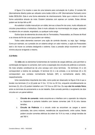Comados Elétricos – MES – 18/02/2006 9
A figura 2.1a mostra o caso de uma botoeira para comutação de 4 pólos. O contato NA
(Normalmente Aberto) pode ser utilizado como botão LIGA e o NF (Normalmente Fechado) como
botão DESLIGA. Esta é uma forma elementar de intertravamento. Note que o retorno é feito de
forma automática através de mola. Existem botoeiras com apenas um contato. Estas últimas
podem ser do tipo NA ou NF.
Ao substituir o botão manual por um rolete, tem-se a chave fim de curso, muito utilizada em
circuitos pneumáticos e hidráulicos. Este é muito utilizado na movimentação de cargas, acionado
no esbarro de um caixote, engradado, ou qualquer outra carga.
Outros tipos de elementos de sinais são os Termostatos, Pressostatos, as Chaves de Nível
e as chaves de fim de curso (que podem ser roletes).
Todos estes elementos exercem uma ação de controle discreta, ou seja, liga / desliga.
Como por exemplo, se a pressão de um sistema atingir um valor máximo, a ação do Pressostato
será o de mover os contatos desligando o sistema. Caso a pressão atinja novamente um valor
mínimo atua-se re-ligando o mesmo.
2.2) Relés
Os relés são os elementos fundamentais de manobra de cargas elétricas, pois permitem a
combinação de lógicas no comando, bem como a separação dos circuitos de potência e comando.
Os mais simples constituem-se de uma carcaça com cinco terminais. Os terminais (1) e (2)
correspondem a bobina de excitação. O terminal (3) é o de entrada, e os terminais (4) e (5)
correspondem aos contatos normalmente fechado (NF) e normalmente aberto (NA),
respectivamente.
Uma característica importante dos relés, como pode ser observado na figura 2.2a é que a
tensão nos terminais (1) e (2) pode ser 5 Vcc, 12 Vcc ou 24 Vcc, enquanto simultâneamente os
terminais (3), (4) e (5) podem trabalhar com 110 Vca ou 220 Vca. Ou seja não há contato físico
entre os terminais de acionamento e os de trabalho. Este conceito permitiu o surgimento de dois
circuitos em um painel elétrico:
i. Circuito de comando: neste encontra-se a interface com o operador da máquina
ou dispositvo e portanto trabalha com baixas correntes (até 10 A) e/ou baixas
tensões.
ii. Circuito de Potência: é o circuito onde se encontram as cargas a serem
acionadas, tais como motores, resistências de aquecimento, entre outras. Neste
podem circular correntes elétricas da ordem de 10 A ou mais, e atingir tensões de
até 760 V.
 