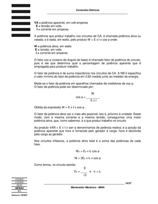 Comandos Elétricos 
____________________________________________________________ 
VA = potência aparente, em volt-amperes 
E = tensão em volts 
I = corrente em amperes. 
A potência que produz trabalho nos circuitos de CA, é chamada potência ativa ou 
vatada, e é dada, em watts, pelo produto W = E x l x cos j onde: 
W = potência ativa, em watts 
E = tensão, em volts 
I = corrente em amperes 
O fator cos j (coseno do ângulo de base) é chamado fator de potência do circuito, 
pois é ele que determina qual a percentagem de potência aparente que é 
empregada para produzir trabalho. 
O fator de potência é de suma importância nos circuitos de CA. A NB-3 especifica 
o valor mínimo do fator de potência em 0,92 medido junto ao medidor de energia. 
Mede-se o fator de potência em aparelhos chamados de medidores de cos j. 
O fator de potência pode ser determinado por: 
W 
cos j = ________ 
E x I 
Obtida da expressão W = E x I x cos j . 
O fator de potência deve ser o mais alto possível, isto é, próximo à unidade. Deste 
modo, com a mesma corrente e a mesma tensão, conseguimos uma maior 
potência ativa, que, como sabemos, é a que produz trabalho no circuito. 
Ao produto VAR = E x I x sen j denominamos de potência reativa; é a porção da 
potência aparente que hora é fornecida pelo gerador à carga, hora é devolvida 
pela carga ao gerador. 
Nos circuitos trifásicos, a potência ativa total é a soma das potências de cada 
fase. 
WF = EF x IF cos j 
W = 3EF x IF x cos j 
Como temos, no circuito estrela: 
E 
EF = ____ e IF = IL 
Ö3 
____________________________________________________________ 14/57 
Mantenedor Mecânico - MINA 
 