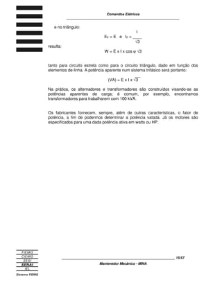 Comandos Elétricos 
____________________________________________________________ 
____________________________________________________________ 15/57 
Mantenedor Mecânico - MINA 
e no triângulo: 
I 
EF = E e IF = ____ 
Ö3 
resulta: 
W = E x I x cos j Ö3 
tanto para circuito estrela como para o circuito triângulo, dado em função dos 
elementos de linha. A potência aparente num sistema trifásico será portanto: 
(VA) = E x I x Ö3 
Na prática, os alternadores e transformadores são construídos visando-se as 
potências aparentes de carga; é comum, por exemplo, encontramos 
transformadores para trabalharem com 100 kVA. 
Os fabricantes fornecem, sempre, além de outras características, o fator de 
potência, a fim de podermos determinar a potência vatada. Já os motores são 
especificados para uma dada potência ativa em watts ou HP. 
 