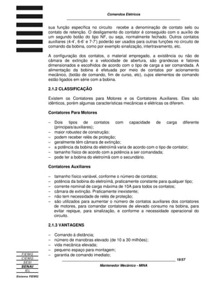 Comandos Elétricos 
____________________________________________________________ 
sua função específica no circuito recebe a denominação de contato selo ou 
contato de retenção. O desligamento do contator é conseguido com o auxílio de 
um segundo botão do tipo NF, ou seja, normalmente fechado. Outros contatos 
auxiliares (4-4’, 6-6’ e 7-7’) poderão ser usados para outras funções no circuito de 
comando da bobina, como por exemplo sinalização, intertravamento, etc. 
A configuração dos contatos, o material empregado, a existência ou não de 
câmara de extinção e a velocidade de abertura, são grandezas e fatores 
dimensionados e escolhidos de acordo com o tipo de carga a ser comandada. A 
alimentação da bobina é efetuada por meio de contatos por acionamento 
mecânico, (botão de comando, fim de curso, etc), cujos elementos de comando 
estão ligados em série com a bobina. 
2.1.2 CLASSIFICAÇÃO 
Existem os Contatores para Motores e os Contatores Auxiliares. Eles são 
idênticos, porém algumas características mecânicas e elétricas os diferem. 
Contatores Para Motores 
- Dois tipos de contatos com capacidade de carga diferente 
____________________________________________________________ 19/57 
Mantenedor Mecânico - MINA 
(principais/auxiliares); 
- maior robustez de construção; 
- podem receber relés de proteção; 
- geralmente têm câmara de extinção; 
- a potência da bobina do eletroímã varia de acordo com o tipo de contator; 
- tamanho físico de acordo com a potência a ser comandada; 
- pode ter a bobina do eletroímã com o secundário. 
Contatores Auxiliares 
- tamanho físico variável, conforme o número de contatos; 
- potência da bobina do eletroímã, praticamente constante para qualquer tipo; 
- corrente nominal de carga máxima de 10A para todos os contatos; 
- câmara de extinção. Praticamente inexistente; 
- não tem necessidade de relés de proteção; 
- são utilizados para aumentar o número de contatos auxiliares dos contatores 
de motores, para comandar contatores de elevado consumo na bobina, para 
evitar repique, para sinalização, e conforme a necessidade operacional do 
circuito. 
2.1.3 VANTAGENS 
- Comando à distância; 
- número de manobras elevado (de 10 a 30 milhões); 
- vida mecânica elevada; 
- pequeno espaço para montagem; 
- garantia de comando imediato; 
 
