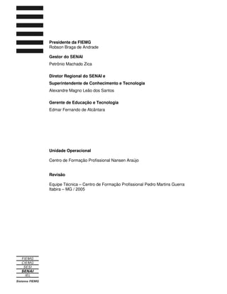 Presidente da FIEMG 
Robson Braga de Andrade 
Gestor do SENAI 
Petrônio Machado Zica 
Diretor Regional do SENAI e 
Superintendente de Conhecimento e Tecnologia 
Alexandre Magno Leão dos Santos 
Gerente de Educação e Tecnologia 
Edmar Fernando de Alcântara 
Unidade Operacional 
Centro de Formação Profissional Nansen Araújo 
Revisão 
Equipe Técnica – Centro de Formação Profissional Pedro Martins Guerra 
Itabira – MG / 2005 
 