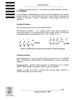 Comandos Elétricos 
____________________________________________________________ 
- tensão de operação de 0,85 a 1,10 da tensão nominal prevista para o contator. 
2.1.4 NORMAS 
A normalização na identificação dos contatores e demais dispositivos de manobra 
de baixa tensão é o meio utilizado para tornar mais uniforme a execução de 
projetos de comandos e facilitar a localização e função destes elementos na 
instalação. 
Contatos Principais 
São numerados de acordo com a norma DIN EM 50011. 
Os terminais de entrada 1, 3 e 5 voltam-se para a rede (fonte) enquanto os 
terminais de saída 2, 4 e 6 voltam-se para o motor (carga), sendo os terminais de 
alimentação da bobina identificados por “A1” e “A2” ou ainda “a” e “b”. 
1 3 5 
Figura 2.4 - Identificação dos contatos de um contator e um relé de sobrecarga 
Contatos Auxiliares 
São identificados por números de dois dígitos de acordo com a norma DIN EM 
50011, respeitadas as determinações de seqüenciamento, função e disposição 
mecânica. 
Sequenciamento: o primeiro dígito integrante da identificação de um contato 
auxiliar indica a posição ocupada pelo mesmo a partir da esquerda. 
Função: a função do contato é indicada pelo segundo dígito, conforme o 
convencionado pela norma como segue: 
____________________________________________________________ 20/57 
Mantenedor Mecânico - MINA 
· · · 
2 4 6 
A1 
A2 
Contator 
· 
1 3 5 
2 4 6 
12 14 
11R elé 
 