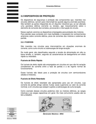 Comandos Elétricos 
____________________________________________________________ 
2.2 DISPOSITIVOS DE PROTEÇÃO 
Os dispositivos de segurança e proteção são componentes que, inseridos nos 
circuitos elétricos, servem para interrompê-los quando alguma anomalia acontece. 
São também as partes integrantes de um disjuntor industrial que, ao ser alterada 
uma grandeza elétrica (corrente ou tensão), age mecanicamente sobre o 
elemento de comando dos contatos, provocando a interrupção do circuito. 
Nesse capítulo veremos os dispositivos empregados para proteção dos motores. 
Para atender esse conteúdo com mais facilidade, é necessário ter conhecimentos 
anteriores sobre corrente elétrica, picos de correntes dos motores e sistemas de 
partida. 
2.2.1 FUSÍVEIS 
São inseridos nos circuitos para interrompê-los em situações anormais de 
corrente, como curto-circuito ou sobrecargas de longa duração. 
De modo geral, são classificados segundo a tensão de alimentação em alta ou 
baixa tensão, e, também, segundo as características de desligamento em efeito 
rápido ou retardado. 
Fusíveis de Efeito Rápido 
Os fusíveis de efeito rápido são empregados em circuitos em que não há variação 
considerável de corrente entre a fase de partida e a de regime normal de 
funcionamento. 
Esses fusíveis são ideais para a proteção de circuitos com semicondutores 
(diodos e tiristores). 
Fusíveis de Efeito Retardado 
Os fusíveis de efeito retardado são apropriados para uso em circuitos, cuja 
corrente de partida atinge valores muitas vezes superiores ao valor da corrente 
nominal, e em circuitos que estejam sujeitos a sobrecargas de curta duração. 
Como exemplo desses circuitos podemos citar os motores elétricos, as cargas 
indutivas e as cargas capacitivas em geral. Os mais comumente usados são os 
NH e DIAZED. 
____________________________________________________________ 23/57 
Mantenedor Mecânico - MINA 
 
