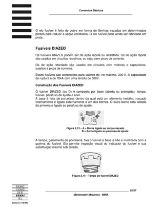 Comandos Elétricos 
____________________________________________________________ 
O elo fusível é feito de cobre em forma de lâminas vazadas em determinados 
pontos para reduzir a seção condutora. O elo fusível pode ainda ser fabricado em 
prata. 
Fusíveis DIAZED 
Os fusíveis DIAZED podem ser de ação rápida ou retardada. Os de ação rápida 
são usados em circuitos resistivos, ou seja, sem picos de corrente. 
Os de ação retardada são usados em circuitos com motores e capacitores, 
sujeitos a picos de corrente. 
Esses fusíveis são construídos para valores de, no máximo, 200 A. A capacidade 
de ruptura é de 70kA com uma tensão de 500V. 
Construção dos Fusíveis DIAZED 
O fusível DIAZED (ou D) é composto por base (aberta ou protegida), tampa, 
fusível, parafuso de ajuste e anel. 
A base é feita de porcelana dentro da qual está um elemento metálico roscado 
internamente e ligado externamente a um dos bornes. O outro borne está isolado 
do primeiro e ligado ao parafuso de ajuste. 
Figura 2.13 – A = Borne ligado ao corpo roscado 
B = Borne ligado ao parafuso de ajuste 
A tampa, geralmente de porcelana, fixa o fusível à base e não é inutilizada com a 
queima do fusível. Ela permite inspeção visual do indicador do fusível e sua 
substituição mesmo sob tensão. 
Figura 2.14 – Tampa do fusível DIAZED 
____________________________________________________________ 25/57 
Mantenedor Mecânico - MINA 
 