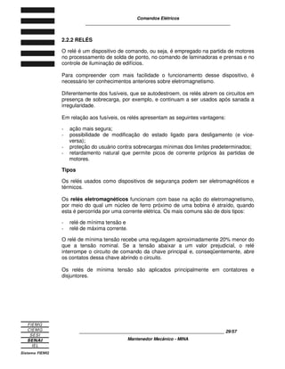 Comandos Elétricos 
____________________________________________________________ 
2.2.2 RELÉS 
O relé é um dispositivo de comando, ou seja, é empregado na partida de motores 
no processamento de solda de ponto, no comando de laminadoras e prensas e no 
controle de iluminação de edifícios. 
Para compreender com mais facilidade o funcionamento desse dispositivo, é 
necessário ter conhecimentos anteriores sobre eletromagnetismo. 
Diferentemente dos fusíveis, que se autodestroem, os relés abrem os circuitos em 
presença de sobrecarga, por exemplo, e continuam a ser usados após sanada a 
irregularidade. 
Em relação aos fusíveis, os relés apresentam as seguintes vantagens: 
- ação mais segura; 
- possibilidade de modificação do estado ligado para desligamento (e vice-versa); 
- proteção do usuário contra sobrecargas mínimas dos limites predeterminados; 
- retardamento natural que permite picos de corrente próprios às partidas de 
____________________________________________________________ 29/57 
Mantenedor Mecânico - MINA 
motores. 
Tipos 
Os relés usados como dispositivos de segurança podem ser eletromagnéticos e 
térmicos. 
Os relés eletromagnéticos funcionam com base na ação do eletromagnetismo, 
por meio do qual um núcleo de ferro próximo de uma bobina é atraído, quando 
esta é percorrida por uma corrente elétrica. Os mais comuns são de dois tipos: 
- relé de mínima tensão e 
- relé de máxima corrente. 
O relé de mínima tensão recebe uma regulagem aproximadamente 20% menor do 
que a tensão nominal. Se a tensão abaixar a um valor prejudicial, o relé 
interrompe o circuito de comando da chave principal e, conseqüentemente, abre 
os contatos dessa chave abrindo o circuito. 
Os relés de mínima tensão são aplicados principalmente em contatores e 
disjuntores. 
 