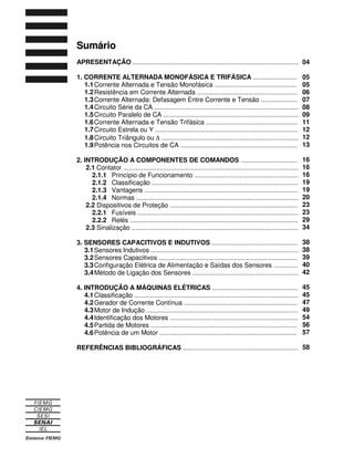 Sumário 
APRESENTAÇÃO ........................................................................................... 
1. CORRENTE ALTERNADA MONOFÁSICA E TRIFÁSICA ........................ 
1.1 Corrente Alternada e Tensão Monofásica ............................................. 
1.2 Resistência em Corrente Alternada ....................................................... 
1.3 Corrente Alternada: Defasagem Entre Corrente e Tensão .................... 
1.4 Circuito Série da CA ............................................................................... 
1.5 Circuito Paralelo de CA .......................................................................... 
1.6 Corrente Alternada e Tensão Trifásica .................................................. 
1.7 Circuito Estrela ou Y .............................................................................. 
1.8 Circuito Triângulo ou D ........................................................................... 
1.9 Potência nos Circuitos de CA ................................................................ 
2. INTRODUÇÃO A COMPONENTES DE COMANDOS ............................... 
2.1 Contator ................................................................................................ 
2.1.1 Princípio de Funcionamento ......................................................... 
2.1.2 Classificação ................................................................................ 
2.1.3 Vantagens .................................................................................... 
2.1.4 Normas ......................................................................................... 
2.2 Dispositivos de Proteção ...................................................................... 
2.2.1 Fusíveis ........................................................................................ 
2.2.2 Relés ............................................................................................ 
2.3 Sinalização ........................................................................................... 
3. SENSORES CAPACITIVOS E INDUTIVOS ............................................... 
3.1 Sensores Indutivos ................................................................................. 
3.2 Sensores Capacitivos ............................................................................ 
3.3 Configuração Elétrica de Alimentação e Saídas dos Sensores ............. 
3.4 Método de Ligação dos Sensores .......................................................... 
4. INTRODUÇÃO A MÁQUINAS ELÉTRICAS ............................................... 
4.1 Classificação .......................................................................................... 
4.2 Gerador de Corrente Contínua .............................................................. 
4.3 Motor de Indução ................................................................................... 
4.4 Identificação dos Motores ...................................................................... 
4.5 Partida de Motores ................................................................................ 
4.6 Potência de um Motor ........................................................................... 
REFERÊNCIAS BIBLIOGRÁFICAS ............................................................... 
04 
05 
05 
06 
07 
08 
09 
11 
12 
12 
13 
16 
16 
16 
19 
19 
20 
23 
23 
29 
34 
38 
38 
39 
40 
42 
45 
45 
47 
49 
54 
56 
57 
58 
 