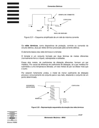 Comandos Elétricos 
____________________________________________________________ 
Figura 2.21 – Esquema simplificado de um relé de máxima corrente 
Os relés térmicos, como dispositivos de proteção, controle ou comando do 
circuito elétrico, atua por efeito térmico provocado pela corrente elétrica. 
O elemento básico dos relés térmicos é o bimetal. 
O bimetal é um conjunto formado por duas lâminas de metais diferentes 
(normalmente ferro e níquel), sobrepostas e soldadas. 
Esses dois metais, de coeficientes de dilatação diferentes, formam um par 
metálico. Por causa da diferença de coeficiente de dilatação, se o par metálico for 
submetido a uma temperatura elevada, um dos metais do par vai dilatar mais que 
o outro. 
Por estarem fortemente unidos, o metal de menor coeficiente de dilatação 
provoca o encurvamento do conjunto para o seu lado, afastando o conjunto de um 
ponto determinado. 
Figura 2.22 – Representação esquemática da atuação dos relés térmicos 
____________________________________________________________ 31/57 
Mantenedor Mecânico - MINA 
TRAVA 
BOBINA DE CORRENTE 
CONTATOS 
MOLA DE DISPARO 
ELEMENTO 
AQUECEDOR 
CONTATOS 
BIMETAL 
 