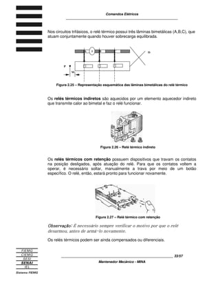 Comandos Elétricos 
____________________________________________________________ 
Nos circuitos trifásicos, o relé térmico possui três lâminas bimetálicas (A,B,C), que 
atuam conjuntamente quando houver sobrecarga equilibrada. 
A B C D 
Figura 2.25 – Representação esquemática das lâminas bimetálicas do relé térmico 
Os relés térmicos indiretos são aquecidos por um elemento aquecedor indireto 
que transmite calor ao bimetal e faz o relé funcionar. 
Figura 2.26 – Relé térmico indireto 
Os relés térmicos com retenção possuem dispositivos que travam os contatos 
na posição desligados, após atuação do relé. Para que os contatos voltem a 
operar, é necessário soltar, manualmente a trava por meio de um botão 
específico. O relé, então, estará pronto para funcionar novamente. 
Figura 2.27 – Relé térmico com retenção 


	 