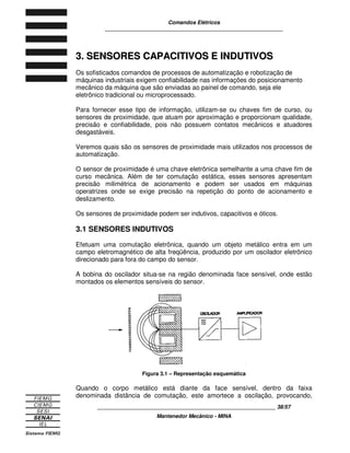 Comandos Elétricos 
____________________________________________________________ 
O relé térmico compensado possui um elemento interno que compensa as 
variações da temperatura ambiente. 
O relé térmico diferencial (ou falta de fase) dispara mais rapidamente que o 
normal, quando há falta de uma fase ou sobrecarga em uma delas. Assim, um 
relé diferencial, regulado para disparar em cinco minutos com cargas de 10 A, 
dispara antes, se faltar uma fase. 
Figura 2.28 – Curva característica da relação tempo/corrente de desarme 
No eixo horizontal (abcissas), encontram-se os valores múltiplos da corrente de 
regulagem (XIe) e no eixo vertical (ordenadas), o tempo de desarme (t). 
A curva 3 representa o comportamento dos relés quando submetidos a 
sobrecarga tripolar e a curva 2 para sobrecarga bipolar. 
Os valores de desligamento são válidos para sobrecarga a partir da temperatura 
ambiente, ou seja, sem aquecimento prévio (estado frio). 
Para relés que operam em temperatura normal de trabalho e sob corrente nominal 
(relés pré-aquecidos), deve-se considerar os tempos de atuação em torno de 25 a 
30% dos valores das curvas. 
Isso acontece porque os bimetálicos já terão sofrido aproximadamente 70% do 
deslocamento necessário para o desarme, quando pré-aquecidos pela passagem 
da corrente nominal. 
2.3 SINALIZAÇÃO 
Para que um operador saiba o que está acontecendo com o equipamento que ele 
está operando, é necessário que possa visualizar, rápida e facilmente, 
mensagens que indiquem que a operação está se realizando dentro dos padrões 
esperados. Isso é feito por meio da sinalização. 
____________________________________________________________ 34/57 
Mantenedor Mecânico - MINA 
 