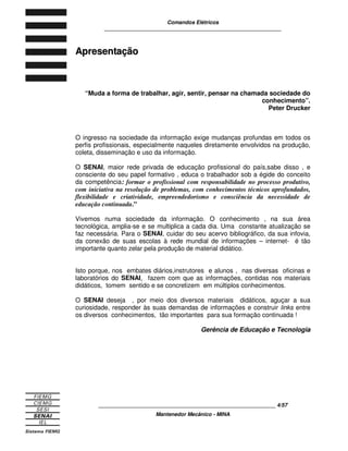 Comandos Elétricos 
____________________________________________________________ 
____________________________________________________________ 4/57 
Mantenedor Mecânico - MINA 
Apresentação 
“Muda a forma de trabalhar, agir, sentir, pensar na chamada sociedade do 
conhecimento”. 
Peter Drucker 
O ingresso na sociedade da informação exige mudanças profundas em todos os 
perfis profissionais, especialmente naqueles diretamente envolvidos na produção, 
coleta, disseminação e uso da informação. 
O SENAI, maior rede privada de educação profissional do país,sabe disso , e 
consciente do seu papel formativo , educa o trabalhador sob a égide do conceito 
da competência: formar o profissional com responsabilidade no processo produtivo, 
com iniciativa na resolução de problemas, com conhecimentos técnicos aprofundados, 
flexibilidade e criatividade, empreendedorismo e consciência da necessidade de 
educação continuada.” 
Vivemos numa sociedade da informação. O conhecimento , na sua área 
tecnológica, amplia-se e se multiplica a cada dia. Uma constante atualização se 
faz necessária. Para o SENAI, cuidar do seu acervo bibliográfico, da sua infovia, 
da conexão de suas escolas à rede mundial de informações – internet- é tão 
importante quanto zelar pela produção de material didático. 
Isto porque, nos embates diários,instrutores e alunos , nas diversas oficinas e 
laboratórios do SENAI, fazem com que as informações, contidas nos materiais 
didáticos, tomem sentido e se concretizem em múltiplos conhecimentos. 
O SENAI deseja , por meio dos diversos materiais didáticos, aguçar a sua 
curiosidade, responder às suas demandas de informações e construir links entre 
os diversos conhecimentos, tão importantes para sua formação continuada ! 
Gerência de Educação e Tecnologia 
 