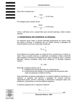 Comandos Elétricos 
____________________________________________________________ 
____________________________________________________________ 6/57 
Mantenedor Mecânico - MINA 
Esse valor é expresso por: 
Imax 
lef = _________ = 0,707 Imax 
Ö2 
Por analogia, para a tensão, temos: 
Emax 
Eef = ________ = 0,707 Emax 
Ö2 
Tanto o voltímetro como o amperímetro para corrente alternada, medem valores 
eficazes. 
1.2 RESISTÊNCIA EM CORRENTE ALTERNADA 
Os resistores atuam sobre a corrente alternada praticamente do mesmo modo 
que sobre a contínua. A resistência que um resistor oferece à passagem da 
corrente elétrica, contínua ou alternada, é dada por: 
L 
R = r ___ 
S 
Se enrolarmos um condutor sobre um núcleo de ferro, constituímos um indutor ou 
reator. Para a corrente contínua, a resistência a considerar é dada unicamente 
pela resistência (ohmica) do enrolamento do reator. Entretanto, para a corrente 
alternada, deve-se considerar ainda outra resistência. É chamada reatância 
indutiva. 
XL = 2pfL 
Onde: XL = reatância indutiva, em Q 
f = freqüência da corrente alternada, em ciclos/segundo 
L = coeficiente de auto-indução; é uma grandeza que caracteriza cada 
reator em particular e é dado em henrys. 
Duas superfícies condutoras separadas por um isolante (dielétrico) constituem um 
capacitor. O capacitor não permite a passagem da corrente contínua, 
aparentando porém, permitir a alternada, e oferecendo à passagem desta uma 
resistência, à qual damos o nome de reatância capacitiva. 
A reatância capacitiva de um capacitor é dada por: 
1 
XC = _________ 
 