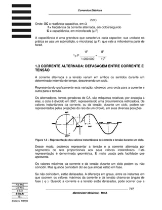 Comandos Elétricos 
____________________________________________________________ 
2pfC 
Onde: XC = reatância capacitiva, em W 
f = freqüência da corrente alternada, em ciclos/segundo 
C = capacitância, em microfarads (m F) 
A capacitância é uma grandeza que caracteriza cada capacitor; sua unidade na 
prática se usa um submúltiplo, o microfarad (m F), que vale a milionésima parte de 
farad. 
1F 1F 
1m F _________ = _____ 
1.000.000 106 
1.3 CORRENTE ALTERNADA: DEFASAGEM ENTRE CORRENTE E 
TENSÃO 
A corrente alternada e a tensão variam em ambos os sentidos durante um 
determinado intervalo de tempo, descrevendo um ciclo. 
Representando graficamente esta variação, obtemos uma onda para a corrente e 
outra para a tensão. 
Os alternadores, fontes geradoras de CA, são máquinas rotativas; por analogia a 
elas, o ciclo é dividido em 360º, representando uma circunferência retificadora. Os 
valores instantâneos da corrente, ou da tensão, durante um ciclo, podem ser 
representados pelas projeções do raio de um círculo, em suas diversas posições. 
0º 
0º 
Figura 1.2 – Representação dos valores instantâneos de corrente e tensão durante um ciclo. 
Desse modo, podemos representar a tensão e a corrente alternada por 
segmentos de reta proporcionais aos seus valores instantâneos. Esta 
representação é denominada geométrica. É muito usada pela facilidade que 
apresenta. 
Os valores máximos da corrente e da tensão durante um ciclo podem ou não 
coincidir. Mas quando coincidem diz-se que ambas estão em fase. 
Se não coincidem, estão defasadas. A diferença em graus, entre os instantes em 
que ocorrem os valores máximos da corrente e da tensão chama-se ângulo de 
fase ( j ). Quando a corrente e a tensão estão defasadas, pode ocorrer que a 
____________________________________________________________ 7/57 
Mantenedor Mecânico - MINA 
 