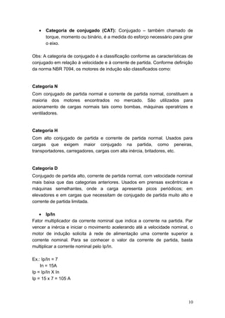 •

Categoria de conjugado (CAT): Conjugado – também chamado de
torque, momento ou binário, é a medida do esforço necessário para girar
o eixo.

Obs: A categoria de conjugado é a classificação conforme as características de
conjugado em relação à velocidade e à corrente de partida. Conforme definição
da norma NBR 7094, os motores de indução são classificados como:

Categoria N
Com conjugado de partida normal e corrente de partida normal, constituem a
maioria dos motores encontrados no mercado. São utilizados para
acionamento de cargas normais tais como bombas, máquinas operatrizes e
ventiladores.

Categoria H
Com alto conjugado de partida e corrente de partida normal. Usados para
cargas que exigem maior conjugado na partida, como peneiras,
transportadores, carregadores, cargas com alta inércia, britadores, etc.

Categoria D
Conjugado de partida alto, corrente de partida normal, com velocidade nominal
mais baixa que das categorias anteriores. Usados em prensas excêntricas e
máquinas semelhantes, onde a carga apresenta picos periódicos; em
elevadores e em cargas que necessitam de conjugado de partida muito alto e
corrente de partida limitada.
• Ip/In
Fator multiplicador da corrente nominal que indica a corrente na partida. Par
vencer a inércia e iniciar o movimento acelerando até a velocidade nominal, o
motor de indução solicita à rede de alimentação uma corrente superior a
corrente nominal. Para se conhecer o valor da corrente de partida, basta
multiplicar a corrente nominal pelo Ip/In.
Ex.: Ip/In = 7
In = 15A
Ip = Ip/In X In
Ip = 15 x 7 = 105 A

10

 
