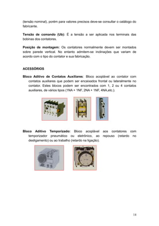 (tensão nominal), porém para valores precisos deve-se consultar o catálogo do
fabricante.
Tensão de comando (Ub): É a tensão a ser aplicada nos terminais das
bobinas dos contatores.
Posição de montagem: Os contatores normalmente devem ser montados
sobre parede vertical. No entanto admitem-se inclinações que variam de
acordo com o tipo do contator e sua fabricação.

ACESSÓRIOS
Bloco Aditivo de Contatos Auxiliares: Bloco acoplável ao contator com
contatos auxiliares que podem ser encaixados frontal ou lateralmente no
contator. Estes blocos podem ser encontrados com 1, 2 ou 4 contatos
auxiliares, de vários tipos (1NA + 1NF, 2NA + 1NF, 4NA,etc.).

Bloco Aditivo Temporizado: Bloco acoplável
temporizador pneumático ou eletrônico, ao
desligamento) ou ao trabalho (retardo na ligação).

aos contatores com
repouso (retardo no

14

 