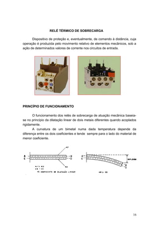 RELÉ TÉRMICO DE SOBRECARGA
Dispositivo de proteção e, eventualmente, de comando à distância, cuja
operação é produzida pelo movimento relativo de elementos mecânicos, sob a
ação de determinados valores de corrente nos circuitos de entrada.

PRINCÍPIO DE FUNCIONAMENTO
O funcionamento dos relés de sobrecarga de atuação mecânica baseiase no princípio da dilatação linear de dois metais diferentes quando acoplados
rigidamente.
A curvatura de um bimetal numa dada temperatura depende da
diferença entre os dois coeficientes e tende sempre para o lado do material de
menor coeficiente.

16

 