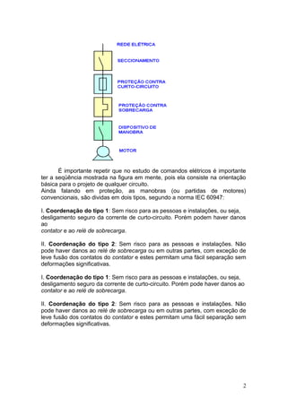 É importante repetir que no estudo de comandos elétricos é importante
ter a seqüência mostrada na figura em mente, pois ela consiste na orientação
básica para o projeto de qualquer circuito.
Ainda falando em proteção, as manobras (ou partidas de motores)
convencionais, são dividas em dois tipos, segundo a norma IEC 60947:
I. Coordenação do tipo 1: Sem risco para as pessoas e instalações, ou seja,
desligamento seguro da corrente de curto-circuito. Porém podem haver danos
ao
contator e ao relé de sobrecarga.
II. Coordenação do tipo 2: Sem risco para as pessoas e instalações. Não
pode haver danos ao relé de sobrecarga ou em outras partes, com exceção de
leve fusão dos contatos do contator e estes permitam uma fácil separação sem
deformações significativas.
I. Coordenação do tipo 1: Sem risco para as pessoas e instalações, ou seja,
desligamento seguro da corrente de curto-circuito. Porém pode haver danos ao
contator e ao relé de sobrecarga.
II. Coordenação do tipo 2: Sem risco para as pessoas e instalações. Não
pode haver danos ao relé de sobrecarga ou em outras partes, com exceção de
leve fusão dos contatos do contator e estes permitam uma fácil separação sem
deformações significativas.

2

 