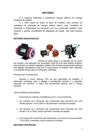 MOTORES
É a máquina destinada a transformar energia elétrica em energia
mecânica de rotação.
É o mais usado de todos os tipos de motores, pois combina as
vantagens de utilização de energia elétrica (baixo custo, facilidade de
transporte e simplicidade de comando) com sua construção simples, custo
reduzido e grande versatilidade de adaptação às cargas dos mais diversos
tipos.
MOTORES MONOFÁSICOS

Devido ao baixo preço e a robustez de um motor
de indução, sua aplicação faz necessário onde há uma rede elétrica trifásica,
para produzir um campo magnético rotativo são motores de pequenas potência
com ligação monofásica a dos fios. O motor possui um estator, rotor, capacitor
e na grande maioria das um interruptor centrífugo.
Princípio de Funcionamento
Quando o motor alcança 75% de sua velocidade de trabalho, o
interruptor centrífugo abre e desliga o enrolamento auxiliar e o capacitor
deixando de funcionar, o motor fica funcionando apenas com o campo
principal.
Tipos de Motores Monofásicos
Encontram-se motores monofásicos com 2, 4,ou 6 terminais:
•

Os motores de 2 terminais são construídos para funcionar em uma
tensão apenas 110 ou 220V e não permitem inversão de rotação;

•

Os motores de 4 terminais são construídos para funcionar em uma
tensão 110 ou 220V, porém permitem inversão da rotação;

•

Os motores de 6 terminais são destinados a funcionar em duas tensões
110 e 220V e permitem ainda inversão de rotação.

MOTORES TRIFÁSICOS
3

 