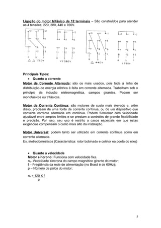 Ligação do motor trifásico de 12 terminais – São construídos para atender
as 4 tensões; 220, 380, 440 e 760V.

Principais Tipos:
• Quanto a corrente
Motor de Corrente Alternada: são os mais usados, pois toda a linha de
distribuição de energia elétrica é feita em corrente alternada. Trabalham sob o
princípio da indução eletromagnética, campos girantes. Podem ser
monofásicos ou trifásicos.
Motor de Corrente Contínua: são motores de custo mais elevado e, além
disso, precisam de uma fonte de corrente contínua, ou de um dispositivo que
converta corrente alternada em contínua. Podem funcionar com velocidade
ajustável entre amplos limites e se prestam a controles de grande flexibilidade
e precisão. Por isso, seu uso é restrito a casos especiais em que estas
exigências compensam o custo mais alto da instalação.
Motor Universal: podem tanto ser utilizado em corrente contínua como em
corrente alternada.
Ex.:eletrodomésticos (Característica: rotor bobinado e coletor na ponta do eixo)
• Quanto a velocidade
Motor síncrono: Funciona com velocidade fixa.
ns – Velocidade síncrona do campo magnético girante do motor;
f – Freqüência da rede de alimentação (no Brasil é de 60Hz);
p – Número de pólos do motor;
ns = 120 X f
p

5

 