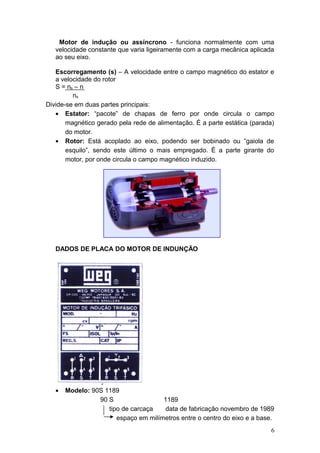 Motor de indução ou assíncrono - funciona normalmente com uma
velocidade constante que varia ligeiramente com a carga mecânica aplicada
ao seu eixo.
Escorregamento (s) – A velocidade entre o campo magnético do estator e
a velocidade do rotor
S = ns – n
ns
Divide-se em duas partes principais:
• Estator: “pacote” de chapas de ferro por onde circula o campo
magnético gerado pela rede de alimentação. É a parte estática (parada)
do motor.
• Rotor: Está acoplado ao eixo, podendo ser bobinado ou “gaiola de
esquilo”, sendo este último o mais empregado. É a parte girante do
motor, por onde circula o campo magnético induzido.

DADOS DE PLACA DO MOTOR DE INDUNÇÃO

•

Modelo: 90S 1189
90 S
1189
tipo de carcaça
data de fabricação novembro de 1989
espaço em milímetros entre o centro do eixo e a base.
6

 