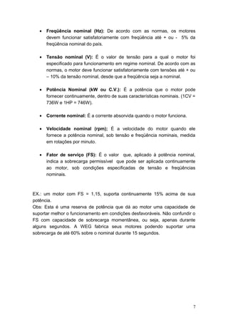 •

Freqüência nominal (Hz): De acordo com as normas, os motores
devem funcionar satisfatoriamente com freqüência até + ou - 5% da
freqüência nominal do país.

•

Tensão nominal (V): É o valor de tensão para a qual o motor foi
especificado para funcionamento em regime nominal. De acordo com as
normas, o motor deve funcionar satisfatoriamente com tensões até + ou
– 10% da tensão nominal, desde que a freqüência seja a nominal.

•

Potência Nominal (kW ou C.V.): É a potência que o motor pode
fornecer continuamente, dentro de suas características nominais. (1CV =
736W e 1HP = 746W).

•

Corrente nominal: É a corrente absorvida quando o motor funciona.

•

Velocidade nominal (rpm); É a velocidade do motor quando ele
fornece a potência nominal, sob tensão e freqüência nominais, medida
em rotações por minuto.

•

Fator de serviço (FS): É o valor que, aplicado à potência nominal,
indica a sobrecarga permissível que pode ser aplicada continuamente
ao motor, sob condições especificadas de tensão e freqüências
nominais.

EX.: um motor com FS = 1,15, suporta continuamente 15% acima de sua
potência.
Obs: Esta é uma reserva de potência que dá ao motor uma capacidade de
suportar melhor o funcionamento em condições desfavoráveis. Não confundir o
FS com capacidade de sobrecarga momentânea, ou seja, apenas durante
alguns segundos. A WEG fabrica seus motores podendo suportar uma
sobrecarga de até 60% sobre o nominal durante 15 segundos.

7

 