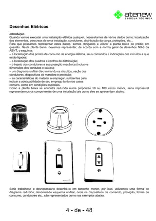 Desenhos Elétricos
Introdução
Quando vamos executar uma instalação elétrica qualquer, necessitamos de vários dados como: localização
dos elementos, percursos de uma instalação, condutores, distribuição da carga, proteções, etc...
Para que possamos representar estes dados, somos obrigados a utilizar a planta baixa do prédio em
questão. Nesta planta baixa, devemos representar, de acordo com a norma geral de desenhos NB-8 da
ABNT, o seguinte:
− a localização dos pontos de consumo de energia elétrica, seus comandos e indicações dos circuitos a que
estão ligados;
− a localização dos quadros e centros de distribuição;
− o trajeto dos condutores e sua projeção mecânica (inclusive
dimensões dos condutos e caixas);
− um diagrama unifilar discriminando os circuitos, seção dos
condutores, dispositivos de manobra e proteção;
− as características do material a empregar, suficientes para
indicar a adequabilidade de seu emprego tanto nos casos
comuns, como em condições especiais.
Como a planta baixa se encontra reduzida numa proporçao 50 ou 100 vezes menor, seria impossível
representarmos os componentes de uma instalação tais como eles se apresentam abaixo.
Seria trabalhoso e desnecessário desenhá-lo em tamanho menor, por isso, utilizamos uma forma de
diagrama reduzido, denominado esquema unifilar, onde os dispositivos de comando, proteção, fontes de
consumo, condutores etc., são representados como nos exemplos abaixo:
4 - de - 48
 