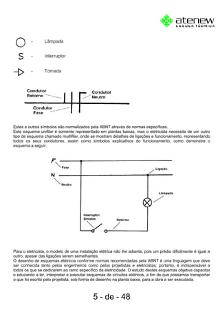 Estes e outros símbolos são normalizados pela ABNT através de normas específicas.
Este esquema unifilar é somente representado em plantas baixas, mas o eletricista necessita de um outro
tipo de esquema chamado multifilar, onde se mostram detalhes de ligações e funcionamento, representando
todos os seus condutores, assim como símbolos explicativos do funcionamento, como demonstra o
esquema a seguir:
Para o eletricista, o modelo de uma instalação elétrica não lhe adianta, pois um prédio dificilmente é igual a
outro, apesar das ligações serem semelhantes.
O desenho de esquemas elétricos conforme normas recomendadas pela ABNT é uma linguagem que deve
ser conhecida tanto pelos engenheiros como pelos projetistas e eletricistas; portanto, é indispensável a
todos os que se dedicarem ao ramo específico da eletricidade. O estudo destes esquemas objetiva capacitar
o educando a ler, interpretar e executar esquemas de circuitos elétricos, a fim de que possamos transportar
o que foi escrito pelo projetista, sob forma de desenho na planta baixa, para a obra a ser executada.
5 - de - 48
 