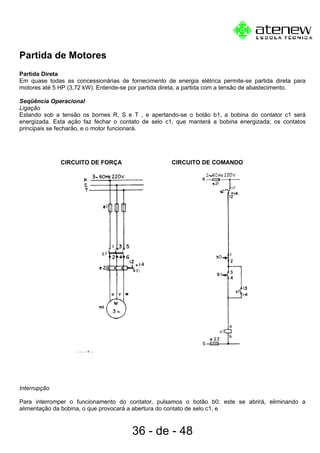 Partida de Motores
Partida Direta
Em quase todas as concessionárias de fornecimento de energia elétrica permite-se partida direta para
motores até 5 HP (3,72 kW). Entende-se por partida direta, a partida com a tensão de abastecimento.
Seqüência Operacional
Ligação
Estando sob a tensão os bornes R, S e T , e apertando-se o botão b1, a bobina do contator c1 será
energizada. Esta ação faz fechar o contato de selo c1, que manterá a bobina energizada; os contatos
principais se fecharão, e o motor funcionará.
CIRCUITO DE FORÇA CIRCUITO DE COMANDO
Interrupção
Para interromper o funcionamento do contator, pulsamos o botão b0; este se abrirá, eliminando a
alimentação da bobina, o que provocará a abertura do contato de selo c1, e
36 - de - 48
 
