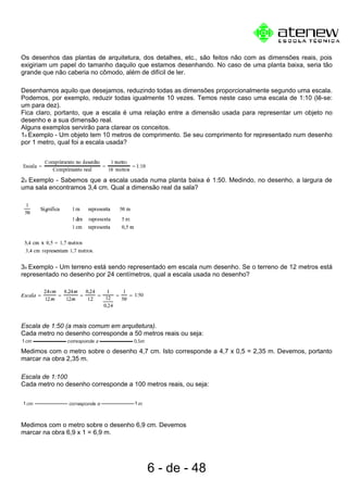 Os desenhos das plantas de arquitetura, dos detalhes, etc., são feitos não com as dimensões reais, pois
exigiriam um papel do tamanho daquilo que estamos desenhando. No caso de uma planta baixa, seria tão
grande que não caberia no cômodo, além de difícil de ler.
Desenhamos aquilo que desejamos, reduzindo todas as dimensões proporcionalmente segundo uma escala.
Podemos, por exemplo, reduzir todas igualmente 10 vezes. Temos neste caso uma escala de 1:10 (lê-se:
um para dez).
Fica claro, portanto, que a escala é uma relação entre a dimensão usada para representar um objeto no
desenho e a sua dimensão real.
Alguns exemplos servirão para clarear os conceitos.
1o Exemplo - Um objeto tem 10 metros de comprimento. Se seu comprimento for representado num desenho
por 1 metro, qual foi a escala usada?
2o Exemplo - Sabemos que a escala usada numa planta baixa é 1:50. Medindo, no desenho, a largura de
uma sala encontramos 3,4 cm. Qual a dimensão real da sala?
3o Exemplo - Um terreno está sendo representado em escala num desenho. Se o terreno de 12 metros está
representado no desenho por 24 centímetros, qual a escala usada no desenho?
Escala de 1:50 (a mais comum em arquitetura).
Cada metro no desenho corresponde a 50 metros reais ou seja:
Medimos com o metro sobre o desenho 4,7 cm. Isto corresponde a 4,7 x 0,5 = 2,35 m. Devemos, portanto
marcar na obra 2,35 m.
Escala de 1:100
Cada metro no desenho corresponde a 100 metros reais, ou seja:
Medimos com o metro sobre o desenho 6,9 cm. Devemos
marcar na obra 6,9 x 1 = 6,9 m.
6 - de - 48
 