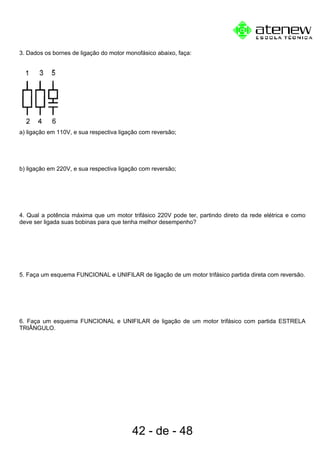 3. Dados os bornes de ligação do motor monofásico abaixo, faça:
a) ligação em 110V, e sua respectiva ligação com reversão;
b) ligação em 220V, e sua respectiva ligação com reversão;
4. Qual a potência máxima que um motor trifásico 220V pode ter, partindo direto da rede elétrica e como
deve ser ligada suas bobinas para que tenha melhor desempenho?
5. Faça um esquema FUNCIONAL e UNIFILAR de ligação de um motor trifásico partida direta com reversão.
6. Faça um esquema FUNCIONAL e UNIFILAR de ligação de um motor trifásico com partida ESTRELA
TRIÂNGULO.
42 - de - 48
 