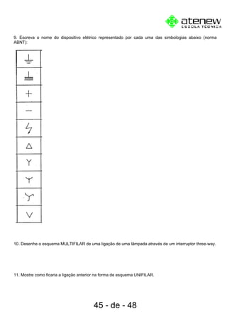 9. Escreva o nome do dispositivo elétrico representado por cada uma das simbologias abaixo (norma
ABNT):
10. Desenhe o esquema MULTIFILAR de uma ligação de uma lâmpada através de um interruptor three-way.
11. Mostre como ficaria a ligação anterior na forma de esquema UNIFILAR.
45 - de - 48
 
