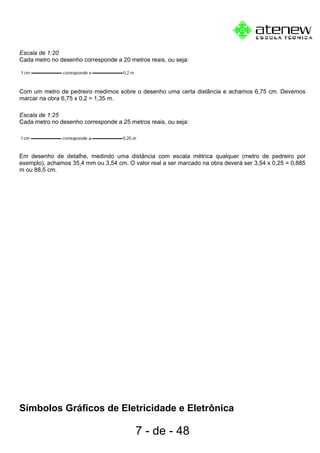 Escala de 1:20
Cada metro no desenho corresponde a 20 metros reais, ou seja:
Com um metro de pedreiro medimos sobre o desenho uma certa distância e achamos 6,75 cm. Devemos
marcar na obra 6,75 x 0,2 = 1,35 m.
Escala de 1:25
Cada metro no desenho corresponde a 25 metros reais, ou seja:
Em desenho de detalhe, medindo uma distância com escala métrica qualquer (metro de pedreiro por
exemplo), achamos 35,4 mm ou 3,54 cm. O valor real a ser marcado na obra deverá ser 3,54 x 0,25 = 0,885
m ou 88,5 cm.
Símbolos Gráficos de Eletricidade e Eletrônica
7 - de - 48
 