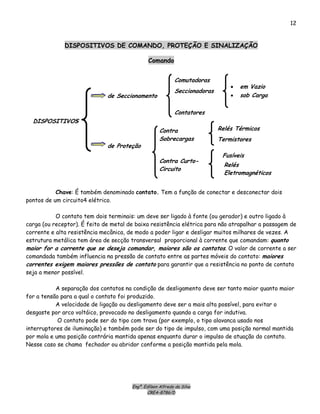 Engº. Edílson Alfredo da Silva
CREA-8786/D
12
DISPOSITIVOS
de Seccionamento
de Proteção
Comutadoras
Seccionadoras
Contatores
• em Vazio
• sob Carga
Contra
Sobrecargas
Curto-
ito
Relés Térmico
Contra
Circu
s
Termistores
Fusíveis
Relés
Eletromagnéticos
DISPOSITIVOS DE COMANDO, PROTEÇÃO E SINALIZAÇÃO
Comando
Chave: É também denominado contato. Tem a função de conectar e desconectar dois
pontos de um circuito4 elétrico.
O contato tem dois terminais: um deve ser ligado à fonte (ou gerador) e outro ligado à
carga (ou receptor). É feito de metal de baixa resistência elétrica para não atrapalhar a passagem de
corrente e alta resistência mecânica, de modo a poder ligar e desligar muitos milhares de vezes. A
estrutura metálica tem área de secção transversal proporcional à corrente que comandam: quanto
maior for a corrente que se deseja comandar, maiores são os contatos. O valor de corrente a ser
comandada também influencia na pressão de contato entre as partes móveis do contato: maiores
correntes exigem maiores pressões de contato para garantir que a resistência no ponto de contato
seja a menor possível.
A separação dos contatos na condição de desligamento deve ser tanto maior quanto maior
for a tensão para a qual o contato foi produzido.
A velocidade de ligação ou desligamento deve ser a mais alta possível, para evitar o
desgaste por arco voltáico, provocado no desligamento quando a carga for indutiva.
O contato pode ser do tipo com trava (por exemplo, o tipo alavanca usado nos
interruptores de iluminação) e também pode ser do tipo de impulso, com uma posição normal mantida
por mola e uma posição contrária mantida apenas enquanto durar o impulso de atuação do contato.
Nesse caso se chama fechador ou abridor conforme a posição mantida pela mola.
 