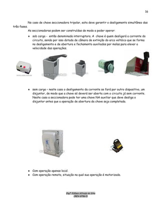 Engº. Edílson Alfredo da Silva
CREA-8786/D
16
No caso de chave seccionadora tripolar, esta deve garantir o desligamento simultâneo das
três fases.
As seccionadoras podem ser construídas de modo a poder operar:
♦ sob carga - então denominada interruptora. A chave é quem desligará a corrente do
circuito, sendo por isso dotada de câmara de extinção do arco voltáico que se forma
no desligamento e de abertura e fechamento auxiliados por molas para elevar a
velocidade das operações.
♦ sem carga – neste caso o desligamento da corrente se fará por outro dispositivo, um
disjuntor, de modo que a chave só deverá ser aberta com o circuito já sem corrente.
Neste caso a seccionadora pode ter uma chave NA auxiliar que deve desliga o
disjuntor antes que a operação de abertura da chave seja completada.
♦ Com operação apenas local.
♦ Com operação remota, situação na qual sua operação é motorizada.
 