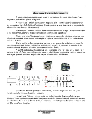 Engº. Edílson Alfredo da Silva
CREA-8786/D
17
Chave magnética ou contator magnético
É formada basicamente por um eletroímã e um conjunto de chaves operado pelo fluxo
magnético do eletroímã quando energizado.
A seguir vê-se o símbolo de uma chave magnética com a identificação típica das chaves:
os terminais do eletroímã são identificados por letras, em geral a1 e a2 ou a e b, e os terminais das
chaves são identificados com numeração.
O número de chaves do contator é bem variado dependendo do tipo. De acordo com o fim
a que se destinam, as chaves do contator recebem denominações específicas:
Chaves principais: São mais robustas e destinam-se a comandar altos valores de corrente
típicos de motores e outras cargas. São sempre do tipo NA. Sua identificação se faz com números
unitários de 1 as 6.
Chaves auxiliares: Bem menos robustas, se prestam a comandar as baixas correntes de
funcionamento dos eletroímãs (bobinas) de outras chaves magnéticas, lâmpadas de sinalização ou
alarmes sonoros. As chaves auxiliares podem ser do tipo NA ou NF.
A identificação das auxiliares se faz com dezenas de final 3 e 4 para as NA e com 1 e 2
para as dotipo NF. Essas numerações podem aparecer identificando terminais de contatos mesmo que
não sejam operados por chave magnética e sim por botão ou rolete por exemplo.
b
a 13
14 24
23 33
34
41
42
1
4 5
2 3
6
O eletroímã (formado por bobina e entreferro) da chave magnética deve ser ligado à
tensão nominal e obedecendo ao tipo: CA ou CC.
Um eletroímã feito para operar em CC, se for ligado em CA de valor suficiente para
acioná-lo ficará superaquecido no entreferro por causa do alto valor da corrente de Foucaut induzida
no entreferro. No caso do eletroímã de CA, o entreferro é laminado para evitar essas correntes e no
de CC o entreferro é maciço.
 