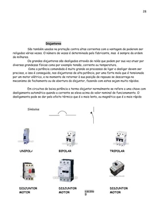 28
Engº. Edílson Alfredo da Silva
CREA-8786/D
BIPOLARUNIPOLAR TRIPOLAR
DISJUNTOR
MOTOR
DISJUNTOR
MOTOR
DISJUNTOR
MOTOR
Disjuntores
São também usados na proteção contra altas correntes com a vantagem de poderem ser
religados várias vezes. O número de vezes é determinado pelo fabricante, mas é sempre da ordem
de milhares.
Os grandes disjuntores são desligados através de relés que podem por sua vez atuar por
diversas grandezas físicas como por exemplo tensão, corrente ou temperatura.
Como a potência comandada é muito grande os processos de ligar e desligar devem ser
precisos, e isso é conseguido, nos disjuntores de alta potência, por uma forte mola que é tensionada
por um motor elétrico, e no momento de retornar à sua posição de repouso se descarrega no
mecanismo de fechamento ou de abertura do disjuntor, fazendo com estes sejam muito rápidos.
Em circuitos de baixa potência o termo disjuntor normalmente se refere a uma chave com
desligamento automático quando a corrente se eleva acima do valor nominal de funcionamento. O
desligamento pode se dar pelo efeito térmico que é o mais lento, ou magnético que é o mais rápido
Símbolos
 