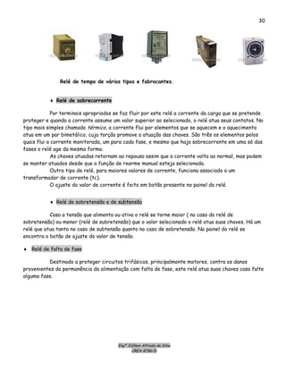 Engº. Edílson Alfredo da Silva
CREA-8786/D
30
Relé de tempo de vários tipos e fabrocantes.
♦ Relé de sobrecorrente
Por terminais apropriados se faz fluir por este relé a corrente da carga que se pretende
proteger e quando a corrente assume um valor superior ao selecionado, o relé atua seus contatos. No
tipo mais simples chamado térmico, a corrente flui por elementos que se aquecem e o aquecimento
atua em um par bimetálico, cuja torção promove a atuação das chaves. São três os elementos pelos
quais flui a corrente monitorada, um para cada fase, e mesmo que haja sobrecorrente em uma só das
fases o relé age da mesma forma.
As chaves atuadas retornam ao repouso assim que a corrente volta ao normal, mas podem
se manter atuados desde que a função de rearme manual esteja selecionada.
Outro tipo de relé, para maiores valores de corrente, funciona associado a um
transformador de corrente (tc).
O ajuste do valor de corrente é feito em botão presente no painel do relé.
♦ Relé de sobretensão e de subtensão
Caso a tensão que alimenta ou ativa o relé se torne maior ( no caso do relé de
sobretensão) ou menor (relé de subretensão) que o valor selecionado o relé atua suas chaves. Há um
relé que atua tanto no caso de subtensão quanto no caso de sobretensão. No painel do relé se
encontra o botão de ajuste do valor de tensão.
♦ Relé de falta de fase
Destinado a proteger circuitos trifásicos, principalmente motores, contra os danos
provenientes da permanência da alimentação com falta de fase, este relé atua suas chaves caso falte
alguma fase.
 