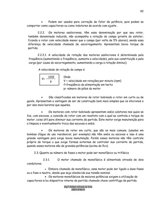 Engº. Edílson Alfredo da Silva
CREA-8786/D
42
• Podem ser usados para correção de fator de potência, pois podem se
comportar como capacitores ou como indutores de acordo com ajuste .
2.2.2. Os motores assíncronos, têm essa denominação por que seu rotor,
também denominado induzido, não acompanha a rotação do campo girante do estator,
ficando o rotor com velocidade menor que o campo (por volta de 5% abaixo), sendo essa
diferença de velocidade chamada de escorregamento. Apresentam baixo torque de
partida.
2.2.2.1. A velocidade de rotação dos motores assíncronos é determinada pela
freqüência (aumentando a freqüência, aumenta a velocidade), pela sua constituição e pela
carga (por causa do escorregamento, aumentando a carga a rotação diminui).
A velocidade de rotação do campo é
p
120f
V=
Onde
V = velocidade em rotações por minuto (rpm)
f=freqüência da alimentação em hertz
p= número de pólos do motor
• São classificados em motores de rotor bobinado e rotor em curto ou de
gaiola. Apresentam a vantagem de ser de construção bem mais simples que os síncronos e
por isso mais baratos que aqueles.
• Os motores com rotor bobinado apresentam anéis coletores nos quais se
faz, com escovas, a conexão do rotor com um reostato com o qual se controla o torque do
motor, coisa útil para diminuir sua corrente de partida. Este motor exige manutenção para
a limpeza e eventualmente troca das escovas e anéis.
• Os motores de rotor em curto, que são os mais comuns, (usados em
bombas d’água de uso residencial, por exemplo) não têm anéis ou escovas e isso é uma
grande vantagem pois exige baixa manutenção. Porém esses motores não têm controle
próprio de torque o que exige formas externas de controlar sua corrente de partida,
quando esses motores são de grandes potências (acima de 5cv).
2.3. Quanto ao número de fases o motor pode ser monofásico ou trifásico
2.3.1. O motor chamado de monofásico é alimentado através de dois
condutores.
• Embora chamado de monofásico, esse motor pode ser ligado a duas fases
ou a fase e neutro, desde que seja obedecida sua tensão nominal.
• Os motores monofásicos de maiores potências exigem a utilização de
capacitores e/ou dispositivo interno de partida chamado chave centrífuga de partida.
 