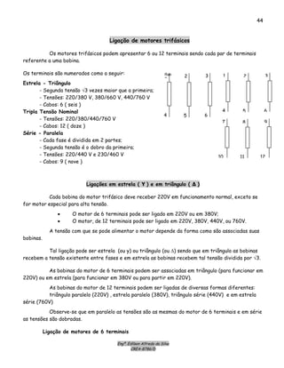 Engº. Edílson Alfredo da Silva
CREA-8786/D
44
Ligação de motores trifásicos
Os motores trifásicos podem apresentar 6 ou 12 terminais sendo cada par de terminais
referente a uma bobina.
Os terminais são numerados como a seguir: 1
4
2
5
3
6
Ram
D
4
2
5
3
6
Estrela - Triângulo
- Segunda tensão √3 vezes maior que a primeira;
- Tensões: 220/380 V, 380/660 V, 440/760 V
- Cabos: 6 ( seis )
Tripla Tensão Nominal
- Tensões: 220/380/440/760 V
7
10
8
11
9
12
- Cabos: 12 ( doze )
Série - Paralela
- Cada fase é dividida em 2 partes;
- Segunda tensão é o dobro da primeira;
- Tensões: 220/440 V e 230/460 V
- Cabos: 9 ( nove )
Ligações em estrela ( Υ ) e em triângulo ( Δ )
Cada bobina do motor trifásico deve receber 220V em funcionamento normal, exceto se
for motor especial para alta tensão.
• O motor de 6 terminais pode ser ligado em 220V ou em 380V;
• O motor, de 12 terminais pode ser ligado em 220V, 380V, 440V, ou 760V.
A tensão com que se pode alimentar o motor depende da forma como são associadas suas
bobinas.
Tal ligação pode ser estrela (ou y) ou triângulo (ou Δ) sendo que em triângulo as bobinas
recebem a tensão existente entre fases e em estrela as bobinas recebem tal tensão dividida por √3.
As bobinas do motor de 6 terminais podem ser associadas em triângulo (para funcionar em
220V) ou em estrela (para funcionar em 380V ou para partir em 220V).
As bobinas do motor de 12 terminais podem ser ligadas de diversas formas diferentes:
triângulo paralelo (220V) , estrela paralelo (380V), triângulo série (440V) e em estrela
série (760V)
Observe-se que em paralelo as tensões são as mesmas do motor de 6 terminais e em série
as tensões são dobradas.
Ligação de motores de 6 terminais
 