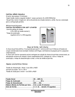 Engº. Edílson Alfredo da Silva
CREA-8786/D
51
PARTIDA SÉRIE-PARALELA
O motor deve possuir 9 terminais;
Dupla tensão, sendo a segunda tensão 2 vezes a primeira. Ex.:(220/440Volts);
Na partida o motor é ligado em série até próximo da rotação nominal e, então, faz-se a comutação
para a configuração paralelo.
Método de partida suave;
PARTIDA ELETRÔNICA POR SOFT-STARTER
Controle apenas da tensão
( 25 a 90% da tensão nominal );
Tempo de aceleração
regulável entre 1 e 240 segundos.
Chave de Partida Soft-Starter
A chave de partida estática foi projetada para partir motores elétricos trifásicos utilizados em
cargas consideradas leves (exemplo: bombas centrífugas, ventiladores de pequeno porte e pequenos
compressores).
A chave Soft-starter apresenta muitas vantagens em relação às chaves de partidas convencionais, se
sobrepondo inclusive em relação à chave compensadora.Pois, consegue-se variar o tempo de
aceleração, o tempo de desaceleração e ainda o nível de tensão na partida.
Algumas características técnicas
Tensão de Alimentação = Rede / Line 220v a 460V
Corrente de Saída = de 3 a 30 A
Tensão de Saída para o motor = de 220V a 460V
Tensão Inicial 30....80% Vn
Tempo de Aceleração 1...........20 s
Tempo de Desaceleração Off.....20s
Número Máximo de Partidas por hora 4 (1 a cada 15 minutos)
Ciclo de Partida 3 X In durante 10 segundos)
 