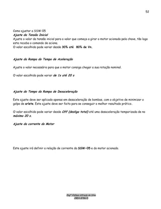 Engº. Edílson Alfredo da Silva
CREA-8786/D
52
Como ajustar a SSW-05
Ajuste da Tensão Inicial
Ajuste o valor da tensão inicial para o valor que começa a girar o motor acionado pela chave, tão logo
este receba o comando de aciona.
O valor escolhido pode variar desde 30% até 80% de Vn.
Ajuste da Rampa do Tempo de Aceleração
Ajuste o valor necessário para que o motor consiga chegar a sua rotação nominal.
O valor escolhido pode variar de 1s até 20 s
Ajuste do Tempo da Rampa de Desaceleração
Este ajuste deve ser aplicado apenas em desaceleração de bombas, com o objetivo de minimizar o
golpe de aríete. Este ajuste deve ser feito para se conseguir o melhor resultado prático.
O valor escolhido pode variar desde Off (desliga total) até uma desaceleração temporizada de no
máximo 20 s.
Ajuste da corrente do Motor
Este ajuste irá definir a relação de corrente da SSW-05 e do motor acionado.
 