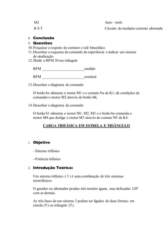 M2 Auto - trafo
R S T Circuito de medição-corrente alternada
8. Conclusão
9. Questões
10.Pesquisar a respeito de contator e relé bimetálico.
11.Desenhar o esquema de comando da experiência e indicar um sistema
de sinalização.
12.Medir o RPM 30 em triângulo
RPM _______________________medido
RPM _______________________nominal
13.Desenhar o diagrama de comando
O botão bx alimenta o motor M1 e o contato Na de K1, dá condições de
comandar o motor M2 através do botão bK.
14.Desenhar o diagrama de comando
O botão b1 alimenta o motor M1, M2, M3 e o botão ba comanda o
motor M4 que desliga o motor M3 através do contato NF de K4.
CARGA TRIFÁSICA EM ESTRELA E TRIÂNGULO
1. Objetivo
- Sistema trifásico
- Potência trifásico
2. Introdução Teórica:
Um sistema trifásico ( 3 ) é uma combinação de três sistemas
monofásicos.
O gerador ou alternador produz três tensões iguais, mas defasadas 120º
com as demais.
As três fases de um sistema 3 podem ser ligados de duas formas: em
estrela (Y) ou triângulo (T).
 