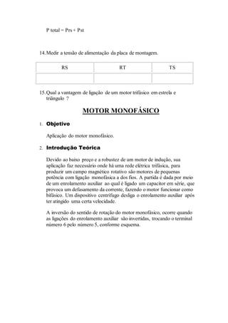 P total = Prs + Pst
14.Medir a tensão de alimentação da placa de montagem.
RS RT TS
15.Qual a vantagem de ligação de um motor trifásico em estrela e
triângulo ?
MOTOR MONOFÁSICO
1. Objetivo
Aplicação do motor monofásico.
2. Introdução Teórica
Devido ao baixo preço e a robustez de um motor de indução, sua
aplicação faz necessário onde há uma rede elétrica trifásica, para
produzir um campo magnético rotativo são motores de pequenas
potência com ligação monofásica a dos fios. A partida é dada por meio
de um enrolamento auxiliar ao qual é ligado um capacitor em série, que
provoca um defasamento da corrente, fazendo o motor funcionar como
bifásico. Um dispositivo centrífugo desliga o enrolamento auxiliar após
ter atingido uma certa velocidade.
A inversão do sentido de rotação do motor monofásico, ocorre quando
as ligações do enrolamento auxiliar são invertidas, trocando o terminal
número 6 pelo número 5, conforme esquema.
 