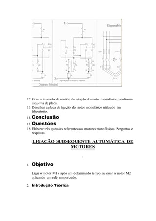 12.Fazer a inversão do sentido de rotação do motor monofásico, conforme
esquema de placa.
13.Desenhar a placa de ligação do motor monofásico utilizado em
laboratório.
14. Conclusão
15. Questões
16.Elaborar três questões referentes aos motores monofásicos. Perguntas e
respostas.
LIGAÇÃO SUBSEQUENTE AUTOMÁTICA DE
MOTORES
1. Objetivo
Ligar o motor M1 e após um determinado tempo, acionar o motor M2
utilizando um relé temporizado.
2. Introdução Teórica
 