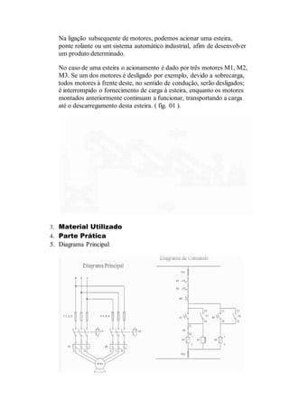 Na ligação subsequente de motores, podemos acionar uma esteira,
ponte rolante ou um sistema automático industrial, afim de desenvolver
um produto determinado.
No caso de uma esteira o acionamento é dado por três motores M1, M2,
M3. Se um dos motores é desligado por exemplo, devido a sobrecarga,
todos motores à frente deste, no sentido de condução, serão desligados;
é interrompido o fornecimento de carga à esteira, enquanto os motores
montados anteriormente continuam a funcionar, transportando a carga
até o descarregamento desta esteira. ( fig. 01 ).
3. Material Utilizado
4. Parte Prática
5. Diagrama Principal
 
