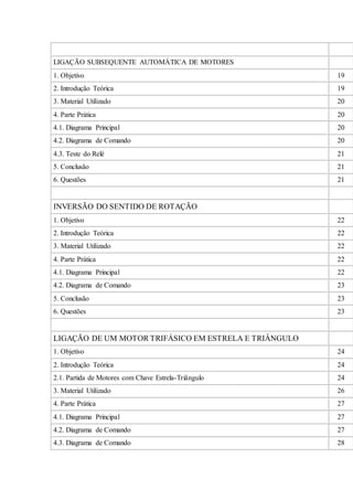 LIGAÇÃO SUBSEQUENTE AUTOMÁTICA DE MOTORES
1. Objetivo 19
2. Introdução Teórica 19
3. Material Utilizado 20
4. Parte Prática 20
4.1. Diagrama Principal 20
4.2. Diagrama de Comando 20
4.3. Teste do Relé 21
5. Conclusão 21
6. Questões 21
INVERSÃO DO SENTIDO DE ROTAÇÃO
1. Objetivo 22
2. Introdução Teórica 22
3. Material Utilizado 22
4. Parte Prática 22
4.1. Diagrama Principal 22
4.2. Diagrama de Comando 23
5. Conclusão 23
6. Questões 23
LIGAÇÃO DE UM MOTOR TRIFÁSICO EM ESTRELA E TRIÂNGULO
1. Objetivo 24
2. Introdução Teórica 24
2.1. Partida de Motores com Chave Estrela-Triângulo 24
3. Material Utilizado 26
4. Parte Prática 27
4.1. Diagrama Principal 27
4.2. Diagrama de Comando 27
4.3. Diagrama de Comando 28
 