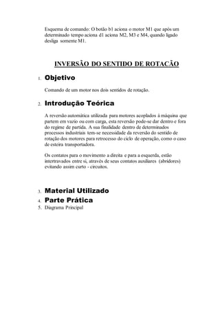 Esquema de comando: O botão b1 aciona o motor M1 que após um
determinado tempo aciona d1 aciona M2, M3 e M4, quando ligado
desliga somente M1.
INVERSÃO DO SENTIDO DE ROTACÃO
1. Objetivo
Comando de um motor nos dois sentidos de rotação.
2. Introdução Teórica
A reversão automática utilizada para motores acoplados à máquina que
partem em vazio ou com carga, esta reversão pode-se dar dentro e fora
do regime de partida. A sua finalidade dentro de determinados
processos industriais tem-se necessidade da reversão do sentido de
rotação dos motores para retrocesso do ciclo de operação, como o caso
de esteira transportadora.
Os contatos para o movimento a direita e para a esquerda, estão
intertravados entre si, através de seus contatos auxiliares (abridores)
evitando assim curto - circuitos.
3. Material Utilizado
4. Parte Prática
5. Diagrama Principal
 